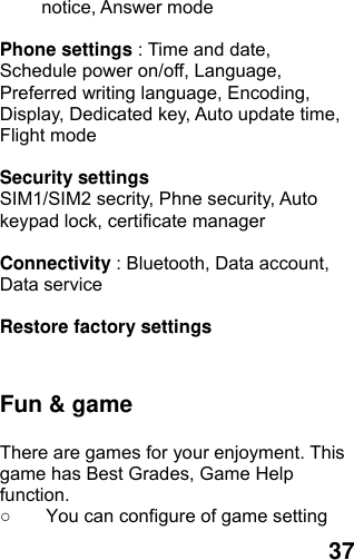  37 notice, Answer mode  Phone settings : Time and date, Schedule power on/off, Language, Preferred writing language, Encoding, Display, Dedicated key, Auto update time, Flight mode  Security settings SIM1/SIM2 secrity, Phne security, Auto keypad lock, certificate manager  Connectivity : Bluetooth, Data account, Data service  Restore factory settings   Fun &amp; game  There are games for your enjoyment. This game has Best Grades, Game Help function. ○  You can configure of game setting 