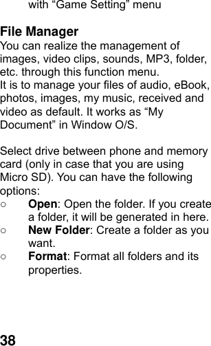  38with “Game Setting” menu  File Manager You can realize the management of images, video clips, sounds, MP3, folder, etc. through this function menu. It is to manage your files of audio, eBook, photos, images, my music, received and video as default. It works as “My Document” in Window O/S.  Select drive between phone and memory card (only in case that you are using Micro SD). You can have the following options: ○ Open: Open the folder. If you create a folder, it will be generated in here. ○ New Folder: Create a folder as you want. ○ Format: Format all folders and its properties.    