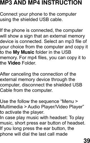  39 MP3 AND MP4 INSTRUCTION  Connect your phone to the computer using the shielded USB cable.    If the phone is connected, the computer will show a sign that an external memory device is connected. Select an mp3 file of your choice from the computer and copy it to the My Music folder in the USB memory. For mp4 files, you can copy it to the Video Folder.  After canceling the connection of the external memory device through the computer, disconnect the shielded USB Cable from the computer.    Use the follow the sequence “Menu &gt; Multimedia &gt; Audio Player/Video Player” to activate the player.   In case play music with headset: To play music, short press ear button of headset.   If you long press the ear button, the phone will dial the last call made 