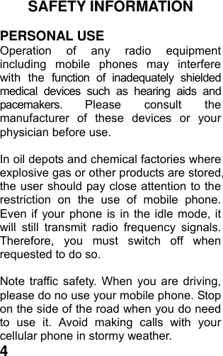  4SAFETY INFORMATION    PERSONAL USE Operation of any radio equipment including mobile phones may interfere with the function of inadequately shielded medical devices such as hearing aids and pacemakers. Please consult the manufacturer of these devices or your physician before use.  In oil depots and chemical factories where explosive gas or other products are stored, the user should pay close attention to the restriction on the use of mobile phone. Even if your phone is in the idle mode, it will still transmit radio frequency signals. Therefore, you must switch off when requested to do so.    Note traffic safety. When you are driving, please do no use your mobile phone. Stop on the side of the road when you do need to use it. Avoid making calls with your cellular phone in stormy weather. 