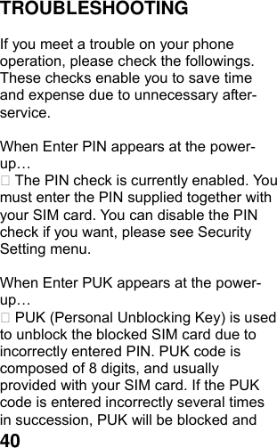  40TROUBLESHOOTING  If you meet a trouble on your phone operation, please check the followings. These checks enable you to save time and expense due to unnecessary after-service.  When Enter PIN appears at the power-up…  The PIN check is currently enabled. You must enter the PIN supplied together with your SIM card. You can disable the PIN check if you want, please see Security Setting menu.  When Enter PUK appears at the power-up…  PUK (Personal Unblocking Key) is used to unblock the blocked SIM card due to incorrectly entered PIN. PUK code is composed of 8 digits, and usually provided with your SIM card. If the PUK code is entered incorrectly several times in succession, PUK will be blocked and 