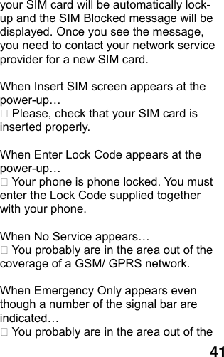  41 your SIM card will be automatically lock-up and the SIM Blocked message will be displayed. Once you see the message, you need to contact your network service provider for a new SIM card.  When Insert SIM screen appears at the power-up…  Please, check that your SIM card is inserted properly.  When Enter Lock Code appears at the power-up…  Your phone is phone locked. You must enter the Lock Code supplied together with your phone.  When No Service appears…  You probably are in the area out of the coverage of a GSM/ GPRS network.  When Emergency Only appears even though a number of the signal bar are indicated…  You probably are in the area out of the 