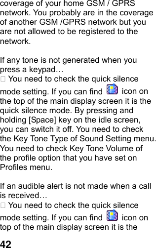  42coverage of your home GSM / GPRS network. You probably are in the coverage of another GSM /GPRS network but you are not allowed to be registered to the network.  If any tone is not generated when you press a keypad…  You need to check the quick silence mode setting. If you can find   icon on the top of the main display screen it is the quick silence mode. By pressing and holding [Space] key on the idle screen, you can switch it off. You need to check the Key Tone Type of Sound Setting menu. You need to check Key Tone Volume of the profile option that you have set on Profiles menu.  If an audible alert is not made when a call is received…  You need to check the quick silence mode setting. If you can find   icon on top of the main display screen it is the 