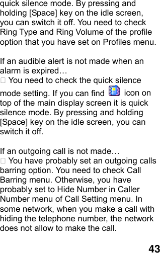  43 quick silence mode. By pressing and holding [Space] key on the idle screen, you can switch it off. You need to check Ring Type and Ring Volume of the profile option that you have set on Profiles menu.  If an audible alert is not made when an alarm is expired…  You need to check the quick silence mode setting. If you can find   icon on top of the main display screen it is quick silence mode. By pressing and holding [Space] key on the idle screen, you can switch it off.  If an outgoing call is not made…  You have probably set an outgoing calls barring option. You need to check Call Barring menu. Otherwise, you have probably set to Hide Number in Caller Number menu of Call Setting menu. In some network, when you make a call with hiding the telephone number, the network does not allow to make the call.  