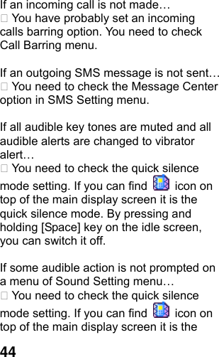  44If an incoming call is not made…  You have probably set an incoming calls barring option. You need to check Call Barring menu.  If an outgoing SMS message is not sent…  You need to check the Message Center option in SMS Setting menu.  If all audible key tones are muted and all audible alerts are changed to vibrator alert…  You need to check the quick silence mode setting. If you can find   icon on top of the main display screen it is the quick silence mode. By pressing and holding [Space] key on the idle screen, you can switch it off.  If some audible action is not prompted on a menu of Sound Setting menu…  You need to check the quick silence mode setting. If you can find   icon on top of the main display screen it is the 