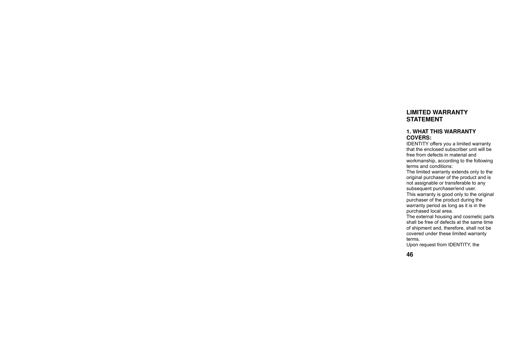  46LIMITED WARRANTY STATEMENT   1. WHAT THIS WARRANTY COVERS: IDENTITY offers you a limited warranty that the enclosed subscriber unit will be free from defects in material and workmanship, according to the following terms and conditions: The limited warranty extends only to the original purchaser of the product and is not assignable or transferable to any subsequent purchaser/end user. This warranty is good only to the original purchaser of the product during the warranty period as long as it is in the purchased local area. The external housing and cosmetic parts shall be free of defects at the same time of shipment and, therefore, shall not be covered under these limited warranty terms. Upon request from IDENTITY, the 