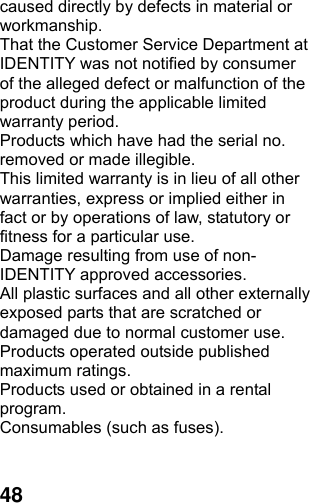  48caused directly by defects in material or workmanship. That the Customer Service Department at IDENTITY was not notified by consumer of the alleged defect or malfunction of the product during the applicable limited warranty period. Products which have had the serial no. removed or made illegible. This limited warranty is in lieu of all other warranties, express or implied either in fact or by operations of law, statutory or fitness for a particular use. Damage resulting from use of non-IDENTITY approved accessories. All plastic surfaces and all other externally exposed parts that are scratched or damaged due to normal customer use. Products operated outside published maximum ratings. Products used or obtained in a rental program. Consumables (such as fuses).  