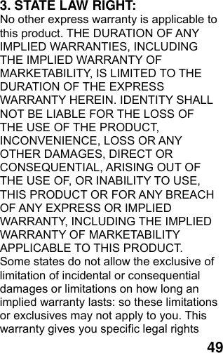  49 3. STATE LAW RIGHT: No other express warranty is applicable to this product. THE DURATION OF ANY IMPLIED WARRANTIES, INCLUDING THE IMPLIED WARRANTY OF MARKETABILITY, IS LIMITED TO THE DURATION OF THE EXPRESS WARRANTY HEREIN. IDENTITY SHALL NOT BE LIABLE FOR THE LOSS OF THE USE OF THE PRODUCT, INCONVENIENCE, LOSS OR ANY OTHER DAMAGES, DIRECT OR CONSEQUENTIAL, ARISING OUT OF THE USE OF, OR INABILITY TO USE, THIS PRODUCT OR FOR ANY BREACH OF ANY EXPRESS OR IMPLIED WARRANTY, INCLUDING THE IMPLIED WARRANTY OF MARKETABILITY APPLICABLE TO THIS PRODUCT. Some states do not allow the exclusive of limitation of incidental or consequential damages or limitations on how long an implied warranty lasts: so these limitations or exclusives may not apply to you. This warranty gives you specific legal rights 