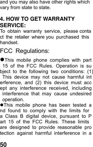  50and you may also have other rights which vary from state to state.  4. HOW TO GET WARRANTY SERVICE: To obtain warranty service, please contact the retailer where you purchased this handset. FCC Regulations: This mobile phone complies with part 15 of the FCC Rules. Operation is subject to the following two conditions: (1) This device may not cause harmful interference, and (2) this device must accept any interference received, including interference that may cause undesired operation. This mobile phone has been tested and found to comply with the limits for a Class B digital device, pursuant to Part 15 of the FCC Rules. These limits are designed to provide reasonable protection against harmful interference in a