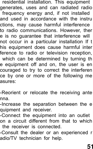  51  residential installation. This equipment generates, uses and can radiated radio frequency energy and, if not installed and used in accordance with the instructions, may cause harmful interference to radio communications. However, there is no guarantee that interference will not occur in a particular installation If this equipment does cause harmful interference to radio or television reception, which can be determined by turning the equipment off and on, the user is encouraged to try to correct the interference by one or more of the following measures:  -Reorient or relocate the receiving antenna. -Increase the separation between the equipment and receiver. -Connect the equipment into an outlet on a circuit different from that to which the receiver is connected. -Consult the dealer or an experienced radio/TV technician for help. 