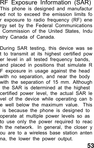  53 RF Exposure Information (SAR) This phone is designed and manufactured not to exceed the emission limits for exposure to radio frequency (RF) energy set by the Federal Communications Commission of the United States, Industry Canada of Canada.   During SAR testing, this device was set to transmit at its highest certified power level in all tested frequency bands, and placed in positions that simulate RF exposure in usage against the head with no separation, and near the body with the separation of 15 mm. Although the SAR is determined at the highest certified power level, the actual SAR level of the device while operating can be well below the maximum value.  This is because the phone is designed to operate at multiple power levels so as to use only the power required to reach the network.  In general, the closer you are to a wireless base station antenna, the lower the power output. 