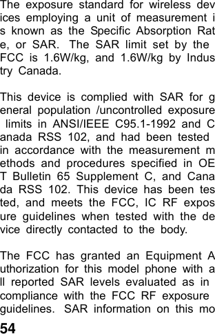  54 The exposure standard for wireless devices employing a unit of measurement is known as the Specific Absorption Rate, or SAR.  The SAR limit set by the FCC is 1.6W/kg, and 1.6W/kg by Industry Canada.    This device is complied with SAR for general population /uncontrolled exposure limits in ANSI/IEEE C95.1-1992 and Canada RSS 102, and had been tested in accordance with the measurement methods and procedures specified in OET Bulletin 65 Supplement C, and Canada RSS 102. This device has been tested, and meets the FCC, IC RF exposure guidelines when tested with the device directly contacted to the body.   The FCC has granted an Equipment Authorization for this model phone with all reported SAR levels evaluated as in compliance with the FCC RF exposure guidelines.  SAR information on this mo