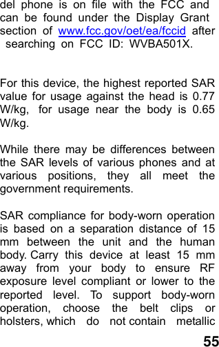  55 del phone is on file with the FCC and can be found under the Display Grant section of www.fcc.gov/oet/ea/fccid after searching on FCC ID: WVBA501X.  For this device, the highest reported SAR value for usage against the head is 0.77 W/kg,  for usage near the body is 0.65 W/kg.  While there may be differences between the SAR levels of various phones and at various positions, they all meet the government requirements.  SAR compliance for body-worn operation is based on a separation distance of 15 mm between the unit and the human body. Carry this device at least 15 mm away from your body to ensure RF exposure level compliant or lower to the reported level. To support body-worn operation, choose the belt clips or holsters, which  do  not contain  metallic 