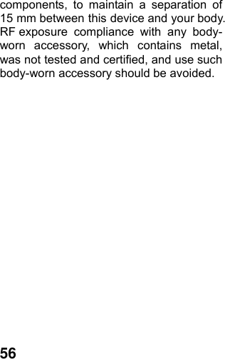  56components, to maintain a separation of 15 mm between this device and your body.   RF exposure compliance with any body-worn accessory, which contains metal, was not tested and certified, and use such body-worn accessory should be avoided.   