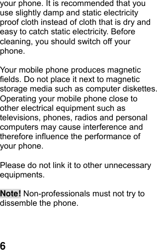  6your phone. It is recommended that you use slightly damp and static electricity proof cloth instead of cloth that is dry and easy to catch static electricity. Before cleaning, you should switch off your phone.  Your mobile phone produces magnetic fields. Do not place it next to magnetic storage media such as computer diskettes. Operating your mobile phone close to other electrical equipment such as televisions, phones, radios and personal computers may cause interference and therefore influence the performance of your phone.  Please do not link it to other unnecessary equipments.   Note! Non-professionals must not try to dissemble the phone.      