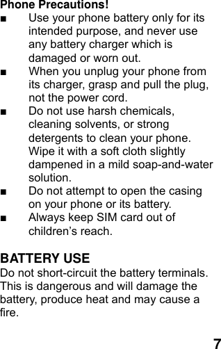  7Phone Precautions! ■  Use your phone battery only for its intended purpose, and never use any battery charger which is damaged or worn out. ■  When you unplug your phone from its charger, grasp and pull the plug, not the power cord. ■  Do not use harsh chemicals, cleaning solvents, or strong detergents to clean your phone. Wipe it with a soft cloth slightly dampened in a mild soap-and-water solution. ■  Do not attempt to open the casing on your phone or its battery. ■  Always keep SIM card out of children’s reach.  BATTERY USE Do not short-circuit the battery terminals. This is dangerous and will damage the battery, produce heat and may cause a fire.   