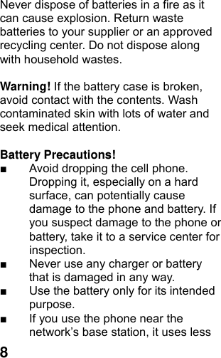  8Never dispose of batteries in a fire as it can cause explosion. Return waste batteries to your supplier or an approved recycling center. Do not dispose along with household wastes.      Warning! If the battery case is broken, avoid contact with the contents. Wash contaminated skin with lots of water and seek medical attention.  Battery Precautions! ■  Avoid dropping the cell phone. Dropping it, especially on a hard surface, can potentially cause damage to the phone and battery. If you suspect damage to the phone or battery, take it to a service center for inspection. ■  Never use any charger or battery that is damaged in any way. ■  Use the battery only for its intended purpose. ■  If you use the phone near the network’s base station, it uses less 