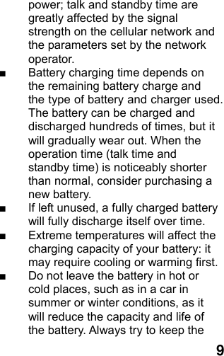  9power; talk and standby time are greatly affected by the signal strength on the cellular network and the parameters set by the network operator. ■  Battery charging time depends on the remaining battery charge and the type of battery and charger used. The battery can be charged and discharged hundreds of times, but it will gradually wear out. When the operation time (talk time and standby time) is noticeably shorter than normal, consider purchasing a new battery. ■  If left unused, a fully charged battery will fully discharge itself over time.   ■  Extreme temperatures will affect the charging capacity of your battery: it may require cooling or warming first. ■  Do not leave the battery in hot or cold places, such as in a car in summer or winter conditions, as it will reduce the capacity and life of the battery. Always try to keep the 