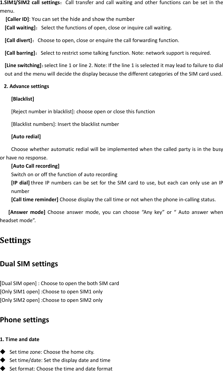 1.SIM1/SIM2callsettings：Calltransferandcallwaitingandotherfunctionscanbesetinthemenu.[CallerID]:Youcansetthehideandshowthenumber[Callwaiting]：Selectthefunctionsofopen,closeorinquirecallwaiting.[Calldivert]：Choosetoopen,closeorenquirethecallforwardingfunction.[Callbarring]：Selecttorestrictsometalkingfunction.Note:networksupportisrequired.[Lineswitching]：selectline1orline2.Note:Iftheline1isselecteditmayleadtofailuretodialoutandthemenuwilldecidethedisplaybecausethedifferentcategoriesoftheSIMcardused.2.Advancesettings[Blacklist][Rejectnumberinblacklist]:chooseopenorclosethisfunction[Blacklistnumbers]:Inserttheblacklistnumber[Autoredial]Choosewhetherautomaticredialwillbeimplementedwhenthecalledpartyisinthebusyorhavenoresponse.[AutoCallrecording]Switchonoroffthefunctionofautorecording[IPdial] threeIPnumberscanbesetfortheSIMcardtouse,buteachcanonlyuseanIPnumber[Calltimereminder]Choosedisplaythecalltimeornotwhenthephonein‐callingstatus.[Answermode]Chooseanswermode,youcanchoose“Anykey”or“Autoanswerwhenheadsetmode”.SettingsDualSIMsettings[DualSIMopen]:ChoosetoopenthebothSIMcard[OnlySIM1open]:ChoosetoopenSIM1only[OnlySIM2open]:ChoosetoopenSIM2onlyPhonesettings1.Timeanddate◆ Settimezone:Choosethehomecity.◆ Settime/date:Setthedisplaydateandtime◆ Setformat:Choosethetimeanddateformat