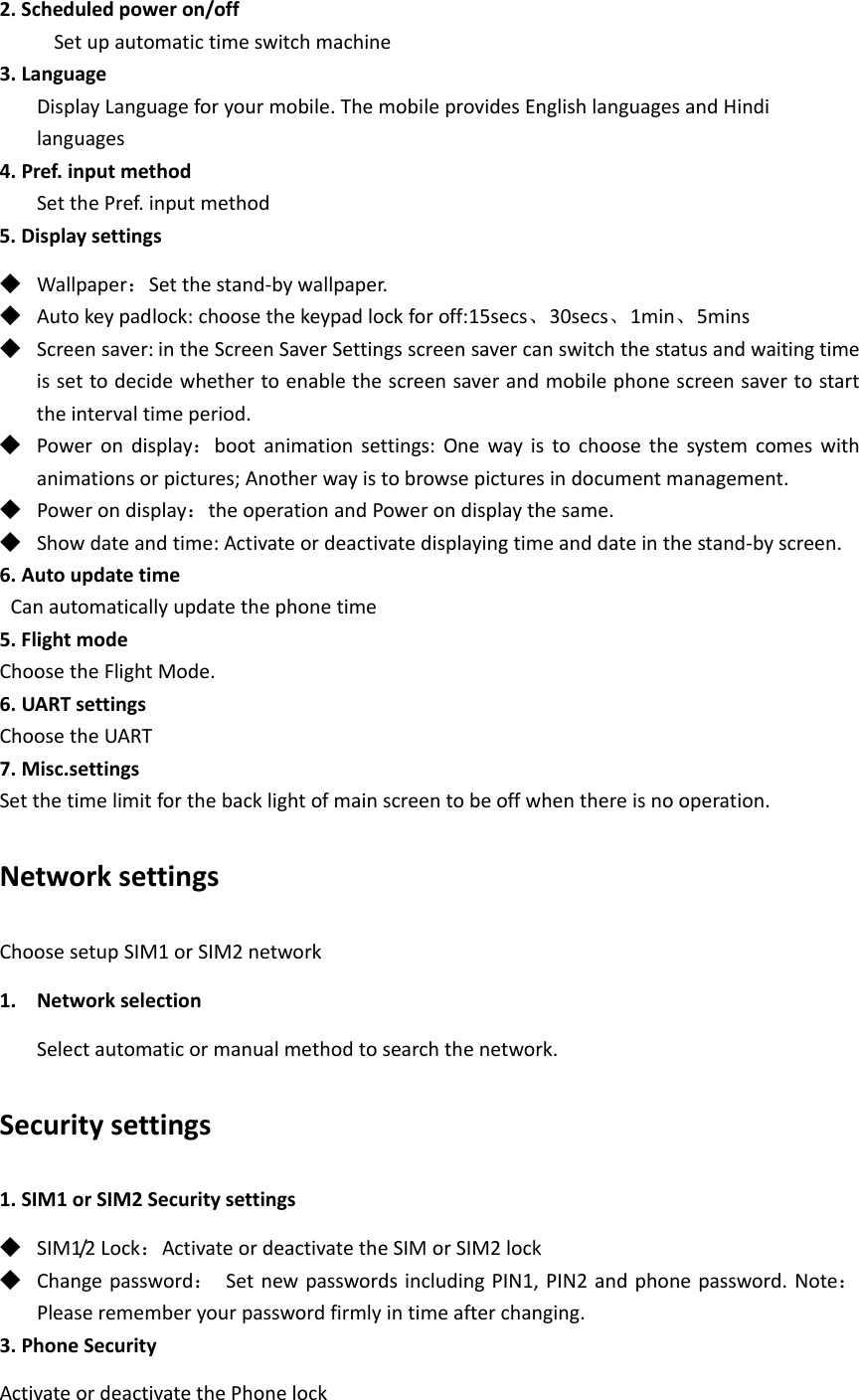 2.Scheduledpoweron/offSetupautomatictimeswitchmachine3.LanguageDisplayLanguageforyourmobile.ThemobileprovidesEnglishlanguagesandHindilanguages4.Pref.inputmethodSetthePref.inputmethod5.Displaysettings◆ Wallpaper：Setthestand‐bywallpaper.◆ Autokeypadlock:choosethekeypadlockforoff:15secs、30secs、1min、5mins◆ Screensaver: intheScreenSaverSettingsscreensavercanswitchthestatusandwaitingtimeissettodecidewhethertoenablethescreensaverandmobilephonescreensavertostarttheintervaltimeperiod.◆ Powerondisplay：bootanimationsettings:Onewayistochoosethesystemcomeswithanimationsorpictures;Anotherwayistobrowsepicturesindocumentmanagement.◆ Powerondisplay：theoperationandPowerondisplaythesame.◆ Showdateandtime:Activateordeactivatedisplayingtimeanddateinthestand‐byscreen.6.AutoupdatetimeCanautomaticallyupdatethephonetime5.FlightmodeChoosetheFlightMode.6.UARTsettingsChoosetheUART7.Misc.settingsSetthetimelimitforthebacklightofmainscreentobeoffwhenthereisnooperation.NetworksettingsChoosesetupSIM1orSIM2network1. NetworkselectionSelectautomaticormanualmethodtosearchthenetwork.Securitysettings1.SIM1orSIM2Securitysettings◆ SIM1/2Lock：ActivateordeactivatetheSIMorSIM2lock◆ Changepassword：SetnewpasswordsincludingPIN1,PIN2andphonepassword.Note：Pleaserememberyourpasswordfirmlyintimeafterchanging.3.PhoneSecurityActivateordeactivatethePhonelock