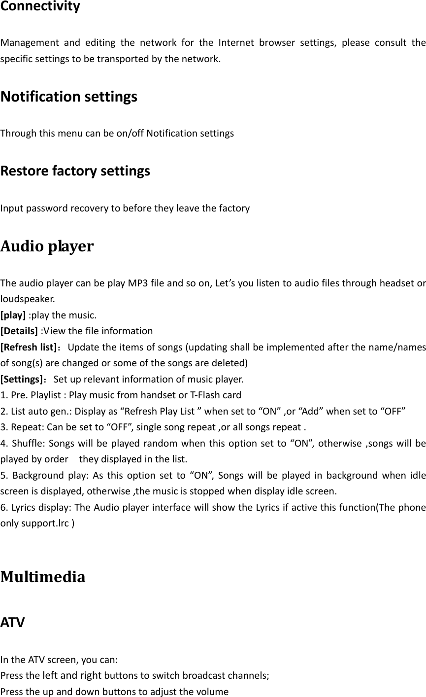 ConnectivityManagementandeditingthenetworkfortheInternetbrowsersettings,pleaseconsultthespecificsettingstobetransportedbythenetwork.NotificationsettingsThroughthismenucanbeon/offNotificationsettingsRestorefactorysettingsInputpasswordrecoverytobeforetheyleavethefactoryAudioplayerTheaudioplayercanbeplayMP3fileandsoon,Let’syoulistentoaudiofilesthroughheadsetorloudspeaker.[play]:playthemusic.[Details]:Viewthefileinformation[Refreshlist]：Updatetheitemsofsongs(updatingshallbeimplementedafterthename/namesofsong(s)arechangedorsomeofthesongsaredeleted)[Settings]：Setuprelevantinformationofmusicplayer.1.Pre.Playlist:PlaymusicfromhandsetorT‐Flashcard2.Listautogen.:Displayas“RefreshPlayList”whensetto“ON”,or“Add”whensetto“OFF”3.Repeat:Canbesetto“OFF”,singlesongrepeat,orallsongsrepeat.4.Shuffle:Songswillbeplayedrandomwhenthisoptionsetto“ON”,otherwise,songswillbeplayedbyordertheydisplayedinthelist.5.Backgroundplay:Asthisoptionsetto“ON”,Songswillbeplayedinbackgroundwhenidlescreenisdisplayed,otherwise,themusicisstoppedwhendisplayidlescreen.6.Lyricsdisplay:TheAudioplayerinterfacewillshowtheLyricsifactivethisfunction(Thephoneonlysupport.lrc)MultimediaATVIntheATVscreen,youcan:Presstheleftandrightbuttonstoswitchbroadcastchannels;Presstheupanddownbuttonstoadjustthevolume