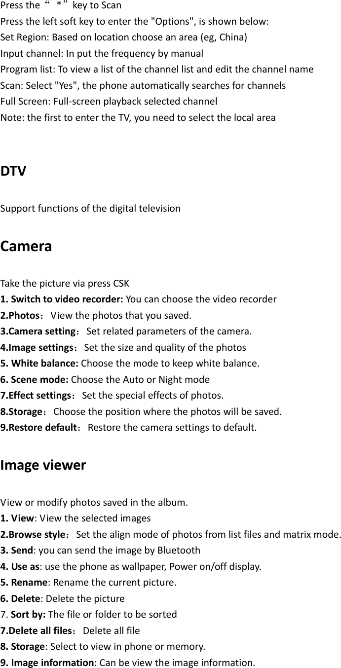 Pressthe*keytoScanPresstheleftsoftkeytoenterthe&quot;Options&quot;,isshownbelow:SetRegion:Basedonlocationchooseanarea(eg,China)Inputchannel:InputthefrequencybymanualProgramlist:ToviewalistofthechannellistandeditthechannelnameScan:Select&quot;Yes&quot;,thephoneautomaticallysearchesforchannelsFullScreen:Full‐screenplaybackselectedchannel Note:thefirsttoentertheTV,youneedtoselectthelocalareaDTVSupportfunctionsofthedigitaltelevisionCameraTakethepictureviapressCSK1.Switchtovideorecorder:Youcanchoosethevideorecorder2.Photos：Viewthephotosthatyousaved.3.Camerasetting：Setrelatedparametersofthecamera.4.Imagesettings：Setthesizeandqualityofthephotos5.Whitebalance:Choosethemodetokeepwhitebalance.6.Scenemode:ChoosetheAutoorNightmode7.Effectsettings：Setthespecialeffectsofphotos.8.Storage：Choosethepositionwherethephotoswillbesaved.9.Restoredefault：Restorethecamerasettingstodefault.ImageviewerViewormodifyphotossavedinthealbum.1.View:Viewtheselectedimages2.Browsestyle：Setthealignmodeofphotosfromlistfilesandmatrixmode.3.Send:youcansendtheimagebyBluetooth4.Useas:usethephoneaswallpaper,Poweron/offdisplay.5.Rename:Renamethecurrentpicture.6.Delete:Deletethepicture7.Sortby:Thefileorfoldertobesorted7.Deleteallfiles：Deleteallfile8.Storage:Selecttoviewinphoneormemory.9.Imageinformation:Canbeviewtheimageinformation.
