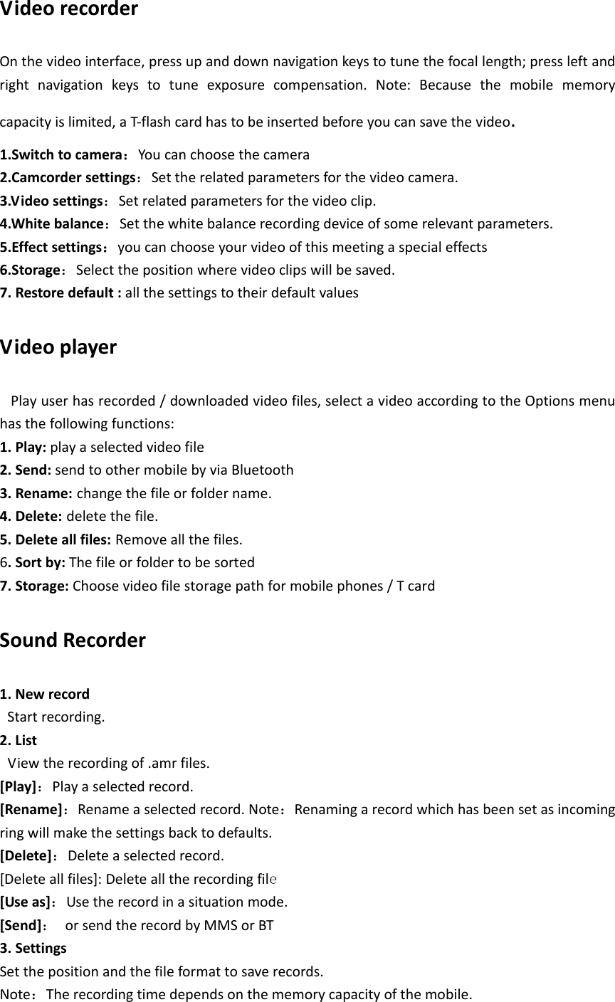 VideorecorderOnthevideointerface,pressupanddownnavigationkeystotunethefocallength;pressleftandrightnavigationkeystotuneexposurecompensation.Note:Becausethemobilememorycapacityislimited,aT‐flashcardhastobeinsertedbeforeyoucansavethevideo.1.Switchtocamera：Youcanchoosethecamera2.Camcordersettings：Settherelatedparametersforthevideocamera.3.Videosettings：Setrelatedparametersforthevideoclip.4.Whitebalance：Setthewhitebalancerecordingdeviceofsomerelevantparameters.5.Effectsettings：youcanchooseyourvideoofthismeetingaspecialeffects6.Storage：Selectthepositionwherevideoclipswillbesaved.7.Restoredefault:allthesettingstotheirdefaultvaluesVideoplayerPlayuserhasrecorded/downloadedvideofiles,selectavideoaccordingtotheOptionsmenuhasthefollowingfunctions:1.Play:playaselectedvideofile2.Send:sendtoothermobilebyviaBluetooth3.Rename: changethefileorfoldername.4.Delete: deletethefile.5.Deleteallfiles: Removeallthefiles.6.Sortby:Thefileorfoldertobesorted7.Storage:Choosevideofilestoragepathformobilephones/TcardSoundRecorder1.NewrecordStartrecording.2.ListViewtherecordingof.amrfiles.[Play]：Playaselectedrecord.[Rename]：Renameaselectedrecord.Note：Renamingarecordwhichhasbeensetasincomingringwillmakethesettingsbacktodefaults.[Delete]：Deleteaselectedrecord.[Deleteallfiles]:Deletealltherecordingfile [Useas]：Usetherecordinasituationmode.[Send]：orsendtherecordbyMMSorBT3.SettingsSetthepositionandthefileformattosaverecords.Note：Therecordingtimedependsonthememorycapacityofthemobile.