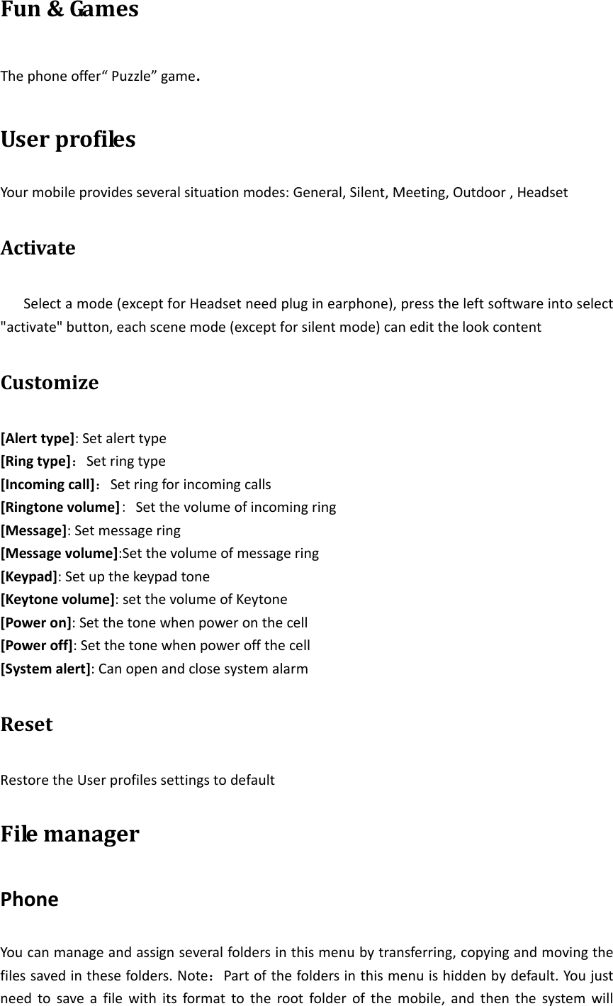 Fun&amp;Ga mesThephoneoffer“Puzzle”game.UserprofilesYourmobileprovidesseveralsituationmodes:General,Silent,Meeting,Outdoor,HeadsetActivateSelectamode(exceptforHeadsetneedpluginearphone),presstheleftsoftwareintoselect&quot;activate&quot;button,eachscenemode(exceptforsilentmode)caneditthelookcontentCustomize[Alerttype]:Setalerttype[Ringtype]：Setringtype[Incomingcall]：Setringforincomingcalls[Ringtonevolume]: Setthevolumeofincomingring [Message]:Setmessagering[Messagevolume]:Setthevolumeofmessagering[Keypad]:Setupthekeypadtone[Keytonevolume]:setthevolumeofKeytone[Poweron]:Setthetonewhenpoweronthecell[Poweroff]:Setthetonewhenpoweroffthecell[Systemalert]:CanopenandclosesystemalarmResetRestoretheUserprofilessettingstodefaultFilemanagerPhoneYoucanmanageandassignseveralfoldersinthismenubytransferring,copyingandmovingthefilessavedinthesefolders.Note：Partofthefoldersinthismenuishiddenbydefault.Youjustneedtosaveafilewithitsformattotherootfolderofthemobile,andthenthesystemwill