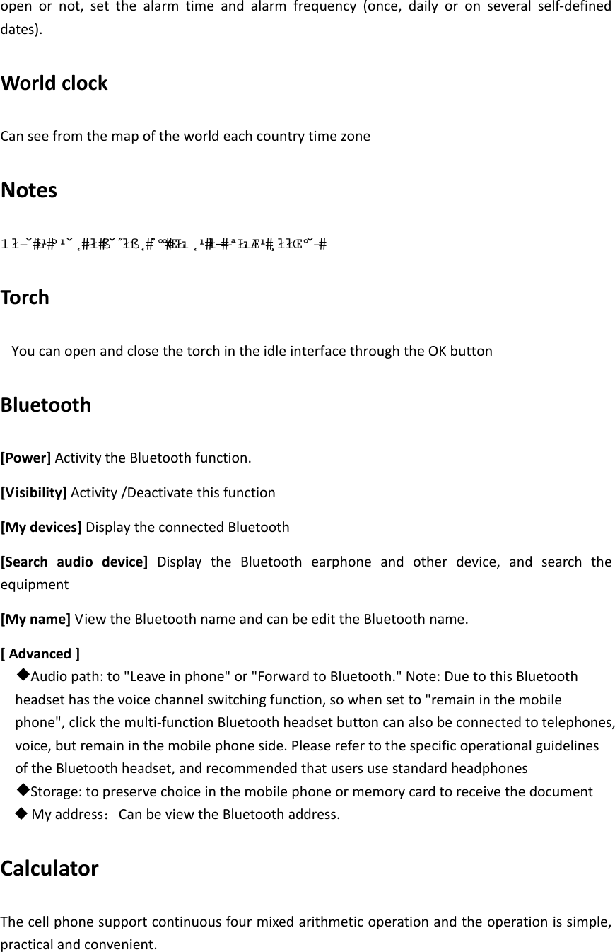 openornot,setthealarmtimeandalarmfrequency(once,dailyoronseveralself‐defineddates).WorldclockCanseefromthemapoftheworldeachcountrytimezoneNotes  Torch YoucanopenandclosethetorchintheidleinterfacethroughtheOKbuttonBluetooth[Power]ActivitytheBluetoothfunction.[Visibility]Activity/Deactivatethisfunction[Mydevices]DisplaytheconnectedBluetooth[Searchaudiodevice]DisplaytheBluetoothearphoneandotherdevice,andsearchtheequipment[Myname]ViewtheBluetoothnameandcanbeedittheBluetoothname.[Advanced]◆Audiopath:to&quot;Leaveinphone&quot;or&quot;ForwardtoBluetooth.&quot;Note:DuetothisBluetoothheadsethasthevoicechannelswitchingfunction,sowhensetto&quot;remaininthemobilephone&quot;,clickthemulti‐functionBluetoothheadsetbuttoncanalsobeconnectedtotelephones,voice,butremaininthemobilephoneside.PleaserefertothespecificoperationalguidelinesoftheBluetoothheadset,andrecommendedthatusersusestandardheadphones◆Storage:topreservechoiceinthemobilephoneormemorycardtoreceivethedocument Myaddress：CanbeviewtheBluetoothaddress.CalculatorThecellphonesupportcontinuousfourmixedarithmeticoperationandtheoperationissimple,practicalandconvenient.