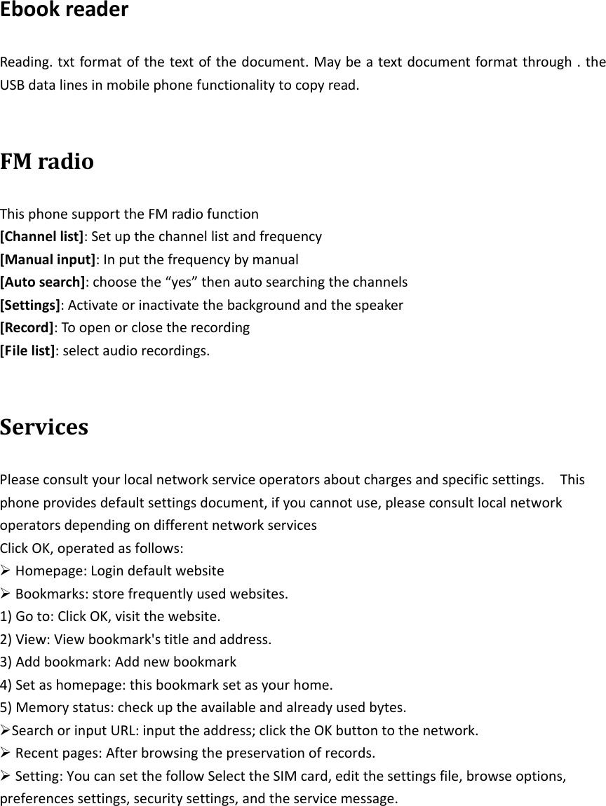 EbookreaderReading.txtformatofthetextofthedocument.Maybeatextdocumentformatthrough.theUSBdatalinesinmobilephonefunctionalitytocopyread.FMradioThisphonesupporttheFMradiofunction[Channellist]:Setupthechannellistandfrequency[Manualinput]:Inputthefrequencybymanual[Autosearch]:choosethe“yes”thenautosearchingthechannels[Settings]:Activateorinactivatethebackgroundandthespeaker[Record]:Toopenorclosetherecording[Filelist]:selectaudiorecordings.ServicesPleaseconsultyourlocalnetworkserviceoperatorsaboutchargesandspecificsettings.Thisphoneprovidesdefaultsettingsdocument,ifyoucannotuse,pleaseconsultlocalnetworkoperatorsdependingondifferentnetworkservicesClickOK,operatedasfollows:Homepage:LogindefaultwebsiteBookmarks:storefrequentlyusedwebsites.1)Goto:ClickOK,visitthewebsite.2)View:Viewbookmark&apos;stitleandaddress.3)Addbookmark:Addnewbookmark4)Setashomepage:thisbookmarksetasyourhome.5)Memorystatus:checkuptheavailableandalreadyusedbytes.SearchorinputURL:inputtheaddress;clicktheOKbuttontothenetwork.Recentpages:Afterbrowsingthepreservationofrecords.Setting:YoucansetthefollowSelecttheSIMcard,editthesettingsfile,browseoptions,preferencessettings,securitysettings,andtheservicemessage.