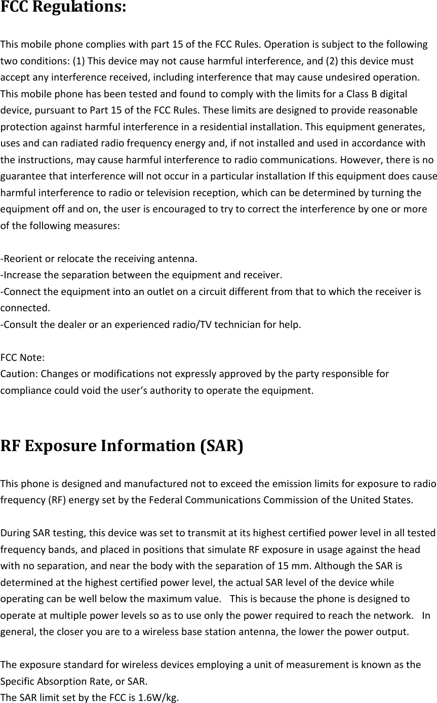 FCCRegulations:Thismobilephonecomplieswithpart15oftheFCCRules.Operationissubjecttothefollowingtwoconditions:(1)Thisdevicemaynotcauseharmfulinterference,and(2)thisdevicemustacceptanyinterferencereceived,includinginterferencethatmaycauseundesiredoperation. ThismobilephonehasbeentestedandfoundtocomplywiththelimitsforaClassBdigitaldevice,pursuanttoPart15oftheFCCRules.Theselimitsaredesignedtoprovidereasonableprotectionagainstharmfulinterferenceinaresidentialinstallation.Thisequipmentgenerates,usesandcanradiatedradiofrequencyenergyand,ifnotinstalledandusedinaccordancewiththeinstructions,maycauseharmfulinterferencetoradiocommunications.However,thereisnoguaranteethatinterferencewillnotoccurinaparticularinstallationIfthisequipmentdoescauseharmfulinterferencetoradioortelevisionreception,whichcanbedeterminedbyturningtheequipmentoffandon,theuserisencouragedtotrytocorrecttheinterferencebyoneormoreofthefollowingmeasures:‐Reorientorrelocatethereceivingantenna.‐Increasetheseparationbetweentheequipmentandreceiver.‐Connecttheequipmentintoanoutletonacircuitdifferentfromthattowhichthereceiverisconnected.‐Consultthedealeroranexperiencedradio/TVtechnicianforhelp.FCCNote:Caution:Changesormodificationsnotexpresslyapprovedbythepartyresponsibleforcompliancecouldvoidtheuser‘sauthoritytooperatetheequipment. RFExposureInformation(SAR)Thisphoneisdesignedandmanufacturednottoexceedtheemissionlimitsforexposuretoradiofrequency(RF)energysetbytheFederalCommunicationsCommissionoftheUnitedStates.DuringSARtesting,thisdevicewassettotransmitatitshighestcertifiedpowerlevelinalltestedfrequencybands,andplacedinpositionsthatsimulateRFexposureinusageagainsttheheadwithnoseparation,andnearthebodywiththeseparationof15mm.AlthoughtheSARisdeterminedatthehighestcertifiedpowerlevel,theactualSARlevelofthedevicewhileoperatingcanbewellbelowthemaximumvalue. Thisisbecausethephoneisdesignedtooperateatmultiplepowerlevelssoastouseonlythepowerrequiredtoreachthenetwork. Ingeneral,thecloseryouaretoawirelessbasestationantenna,thelowerthepoweroutput.TheexposurestandardforwirelessdevicesemployingaunitofmeasurementisknownastheSpecificAbsorptionRate,orSAR.TheSARlimitsetbytheFCCis1.6W/kg.