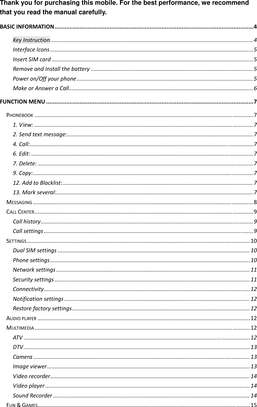  Thank you for purchasing this mobile. For the best performance, we recommend that you read the manual carefully. BASICINFORMATION.......................................................................................................................4KeyInstruction..................................................................................................................................4InterfaceIcons..................................................................................................................................5InsertSIMcard.................................................................................................................................5RemoveandInstallthebattery........................................................................................................5Poweron/Offyourphone.................................................................................................................5MakeorAnsweraCall......................................................................................................................6FUNCTIONMENU............................................................................................................................7PHONEBOOK............................................................................................................................................71.View:............................................................................................................................................72.Sendtextmessage:.......................................................................................................................74.Call:...............................................................................................................................................76.Edit:..............................................................................................................................................77.Delete:..........................................................................................................................................79.Copy:.............................................................................................................................................712.AddtoBlacklist:..........................................................................................................................713.Markseveral:..............................................................................................................................7MESSAGING.............................................................................................................................................8CALLCENTER............................................................................................................................................9Callhistory........................................................................................................................................9Callsettings......................................................................................................................................9SETTINGS...............................................................................................................................................10DualSIMsettings...........................................................................................................................10Phonesettings................................................................................................................................10Networksettings............................................................................................................................11Securitysettings.............................................................................................................................11Connectivity....................................................................................................................................12Notificationsettings.......................................................................................................................12Restorefactorysettings..................................................................................................................12AUDIOPLAYER........................................................................................................................................12MULTIMEDIA..........................................................................................................................................12ATV.................................................................................................................................................12DTV.................................................................................................................................................13Camera...........................................................................................................................................13Imageviewer..................................................................................................................................13Videorecorder................................................................................................................................14Videoplayer...................................................................................................................................14SoundRecorder..............................................................................................................................14FUN&amp;GAMES........................................................................................................................................15
