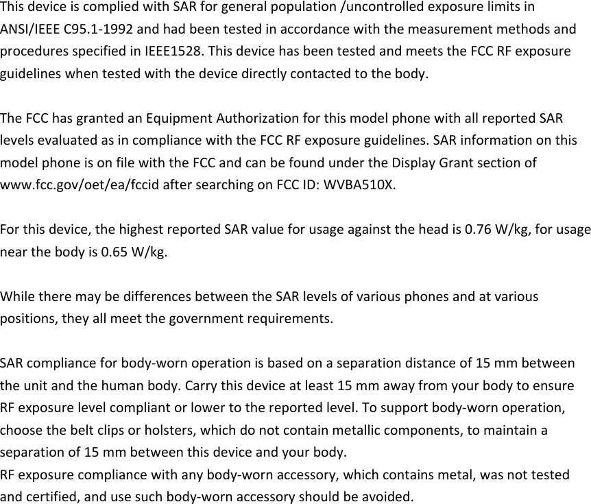 ThisdeviceiscompliedwithSARforgeneralpopulation/uncontrolledexposurelimitsinANSI/IEEEC95.1‐1992andhadbeentestedinaccordancewiththemeasurementmethodsandproceduresspecifiedinIEEE1528.ThisdevicehasbeentestedandmeetstheFCCRFexposureguidelineswhentestedwiththedevicedirectlycontactedtothebody.TheFCChasgrantedanEquipmentAuthorizationforthismodelphonewithallreportedSARlevelsevaluatedasincompliancewiththeFCCRFexposureguidelines.SARinformationonthismodelphoneisonfilewiththeFCCandcanbefoundundertheDisplayGrantsectionofwww.fcc.gov/oet/ea/fccidaftersearchingonFCCID:WVBA510X.Forthisdevice,thehighestreportedSARvalueforusageagainsttheheadis0.76W/kg,forusagenearthebodyis0.65W/kg.WhiletheremaybedifferencesbetweentheSARlevelsofvariousphonesandatvariouspositions,theyallmeetthegovernmentrequirements.SARcomplianceforbody‐wornoperationisbasedonaseparationdistanceof15mmbetweentheunitandthehumanbody.Carrythisdeviceatleast15mmawayfromyourbodytoensureRFexposurelevelcompliantorlowertothereportedlevel.Tosupportbody‐wornoperation,choosethebeltclipsorholsters,whichdonotcontainmetalliccomponents,tomaintainaseparationof15mmbetweenthisdeviceandyourbody.RFexposurecompliancewithanybody‐wornaccessory,whichcontainsmetal,wasnottestedandcertified,andusesuchbody‐wornaccessoryshouldbeavoided.