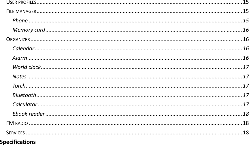USERPROFILES........................................................................................................................................15FILEMANAGER........................................................................................................................................15Phone.............................................................................................................................................15Memorycard..................................................................................................................................16ORGANIZER............................................................................................................................................16Calendar.........................................................................................................................................16Alarm..............................................................................................................................................16Worldclock.....................................................................................................................................17Notes..............................................................................................................................................17Torch...............................................................................................................................................17Bluetooth........................................................................................................................................17Calculator.......................................................................................................................................17Ebookreader..................................................................................................................................18FMRADIO.............................................................................................................................................18SERVICES...............................................................................................................................................18Specifications