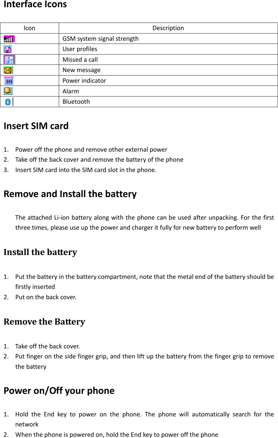 InterfaceIconsIconDescriptionGSMsystemsignalstrengthUserprofilesMissedacallNewmessagePowerindicatorAlarmBluetoothInsertSIMcard1. Poweroffthephoneandremoveotherexternalpower2. Takeoffthebackcoverandremovethebatteryofthephone3. InsertSIMcardintotheSIMcardslotinthephone.RemoveandInstallthebatteryTheattachedLi‐ionbatteryalongwiththephonecanbeusedafterunpacking.Forthefirstthreetimes,pleaseuseupthepowerandchargeritfullyfornewbatterytoperformwellInstallthebattery1. Putthebatteryinthebatterycompartment,notethatthemetalendofthebatteryshouldbefirstlyinserted2. Putonthebackcover.RemovetheBattery1. Takeoffthebackcover.2. Putfingeronthesidefingergrip,andthenliftupthebatteryfromthefingergriptoremovethebatteryPoweron/Offyourphone1. HoldtheEndkeytopoweronthephone.Thephonewillautomaticallysearchforthenetwork2. Whenthephoneispoweredon,holdtheEndkeytopoweroffthephone