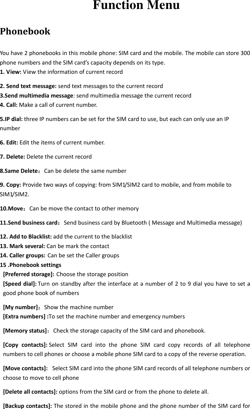  Function Menu PhonebookYouhave2phonebooksinthismobilephone:SIMcardandthemobile.Themobilecanstore300phonenumbersandtheSIMcard’scapacitydependsonitstype.1.View:Viewtheinformationofcurrentrecord2.Sendtextmessage:sendtextmessagestothecurrentrecord3.Sendmultimediamessage:sendmultimediamessagethecurrentrecord4.Call:Makeacallofcurrentnumber.5.IPdial:threeIPnumberscanbesetfortheSIMcardtouse,buteachcanonlyuseanIPnumber6.Edit:Edittheitemsofcurrentnumber.7.Delete:Deletethecurrentrecord8.SameDelete：Canbedeletethesamenumber9.Copy:Providetwowaysofcopying:fromSIM1/SIM2cardtomobile,andfrommobiletoSIM1/SIM2.10.Move：Canbemovethecontacttoothermemory11.Sendbusinesscard：SendbusinesscardbyBluetooth(MessageandMultimediamessage)12.AddtoBlacklist:addthecurrenttotheblacklist13.Markseveral:Canbemarkthecontact14.Callergroups:CanbesettheCallergroups15.Phonebooksettings[Preferredstorage]:Choosethestorageposition[Speeddial]: Turnonstandbyaftertheinterfaceatanumberof2to9dialyouhavetosetagoodphonebookofnumbers[Mynumber]：Showthemachinenumber [Extranumbers]:Tosetthemachinenumberandemergencynumbers[Memorystatus]：CheckthestoragecapacityoftheSIMcardandphonebook.[Copycontacts]:SelectSIMcardintothephoneSIMcardcopyrecordsofalltelephonenumberstocellphonesorchooseamobilephoneSIMcardtoacopyofthereverseoperation.[Movecontacts]:SelectSIMcardintothephoneSIMcardrecordsofalltelephonenumbersorchoosetomovetocellphone[Deleteallcontacts]:optionsfromtheSIMcardorfromthephonetodeleteall.[Backupcontacts]:ThestoredinthemobilephoneandthephonenumberoftheSIMcardfor