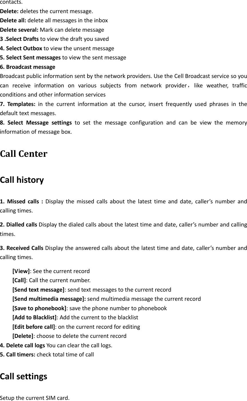 contacts.Delete:deletesthecurrentmessage.Deleteall:deleteallmessagesintheinboxDeleteseveral:Markcandeletemessage3.SelectDraftstoviewthedraftyousaved4.SelectOutboxtoviewtheunsentmessage5.SelectSentmessagestoviewthesentmessage6.BroadcastmessageBroadcastpublicinformationsentbythenetworkproviders.UsetheCellBroadcastservicesoyoucanreceiveinformationonvarioussubjectsfromnetworkprovider，likeweather,trafficconditionsandotherinformationservices7.Templates:inthecurrentinformationatthecursor,insertfrequentlyusedphrasesinthedefaulttextmessages.8.SelectMessagesettingstosetthemessageconfigurationandcanbeviewthememoryinformationofmessagebox.CallCenterCallhistory1.Missedcalls:Displaythemissedcallsaboutthelatesttimeanddate,caller’snumberandcallingtimes.2.DialledcallsDisplaythedialedcallsaboutthelatesttimeanddate,caller’snumberandcallingtimes.3.ReceivedCallsDisplaytheansweredcallsaboutthelatesttimeanddate,caller’snumberandcallingtimes.[View]:Seethecurrentrecord[Call]:Callthecurrentnumber.[Sendtextmessage]:sendtextmessagestothecurrentrecord[Sendmultimediamessage]:sendmultimediamessagethecurrentrecord[Savetophonebook]:savethephonenumbertophonebook[AddtoBlacklist]:Addthecurrenttotheblacklist[Editbeforecall]:onthecurrentrecordforediting[Delete]:choosetodeletethecurrentrecord4.DeletecalllogsYoucanclearthecalllogs.5.Calltimers:checktotaltimeofcallCallsettingsSetupthecurrentSIMcard.