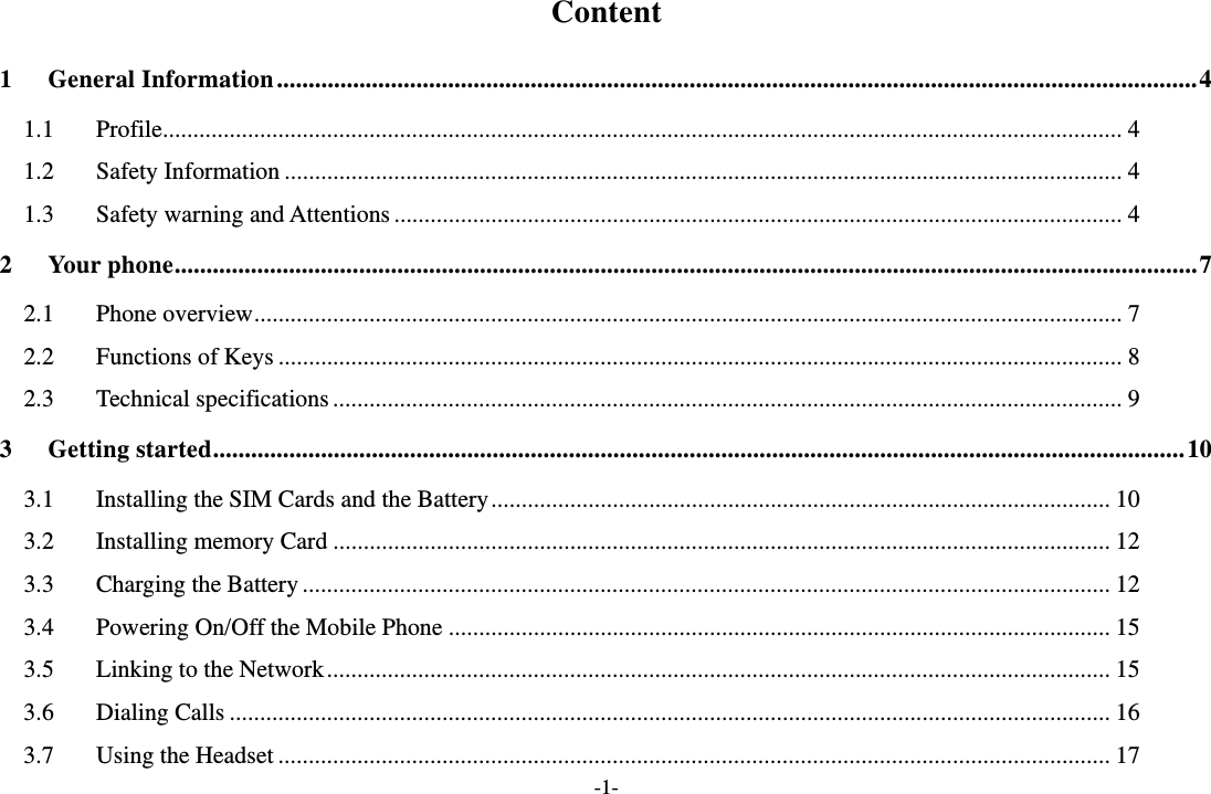 -1- Content 1General Information ................................................................................................................................................. 41.1Profile .............................................................................................................................................................. 41.2Safety Information .......................................................................................................................................... 41.3Safety warning and Attentions ........................................................................................................................ 42Your phone ................................................................................................................................................................. 72.1Phone overview ............................................................................................................................................... 72.2Functions of Keys ........................................................................................................................................... 82.3Technical specifications .................................................................................................................................. 93Getting started ......................................................................................................................................................... 103.1Installing the SIM Cards and the Battery ...................................................................................................... 103.2Installing memory Card ................................................................................................................................ 123.3Charging the Battery ..................................................................................................................................... 123.4Powering On/Off the Mobile Phone ............................................................................................................. 153.5Linking to the Network ................................................................................................................................. 153.6Dialing Calls ................................................................................................................................................. 163.7Using the Headset ......................................................................................................................................... 17