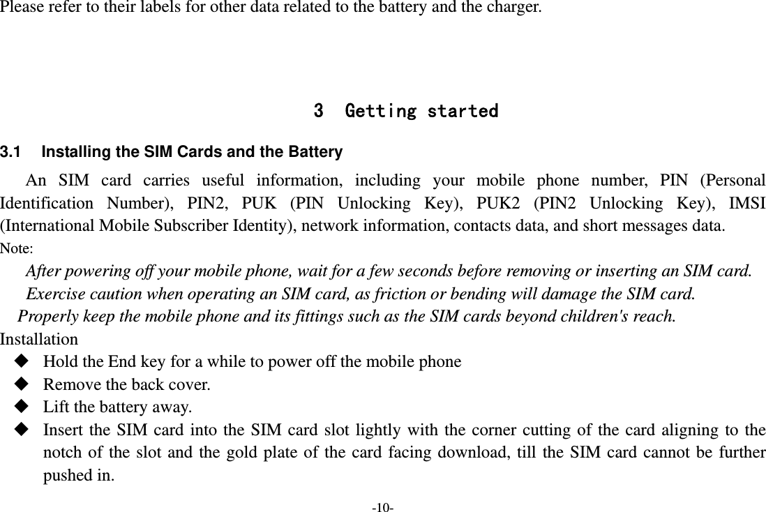 -10- Please refer to their labels for other data related to the battery and the charger.    3 Getting started 3.1  Installing the SIM Cards and the Battery An SIM card carries useful information, including your mobile phone number, PIN (Personal Identification Number), PIN2, PUK (PIN Unlocking Key), PUK2 (PIN2 Unlocking Key), IMSI (International Mobile Subscriber Identity), network information, contacts data, and short messages data. Note: After powering off your mobile phone, wait for a few seconds before removing or inserting an SIM card. Exercise caution when operating an SIM card, as friction or bending will damage the SIM card. Properly keep the mobile phone and its fittings such as the SIM cards beyond children&apos;s reach. Installation  Hold the End key for a while to power off the mobile phone  Remove the back cover.  Lift the battery away.  Insert the SIM card into the SIM card slot lightly with the corner cutting of the card aligning to the notch of the slot and the gold plate of the card facing download, till the SIM card cannot be further pushed in. 