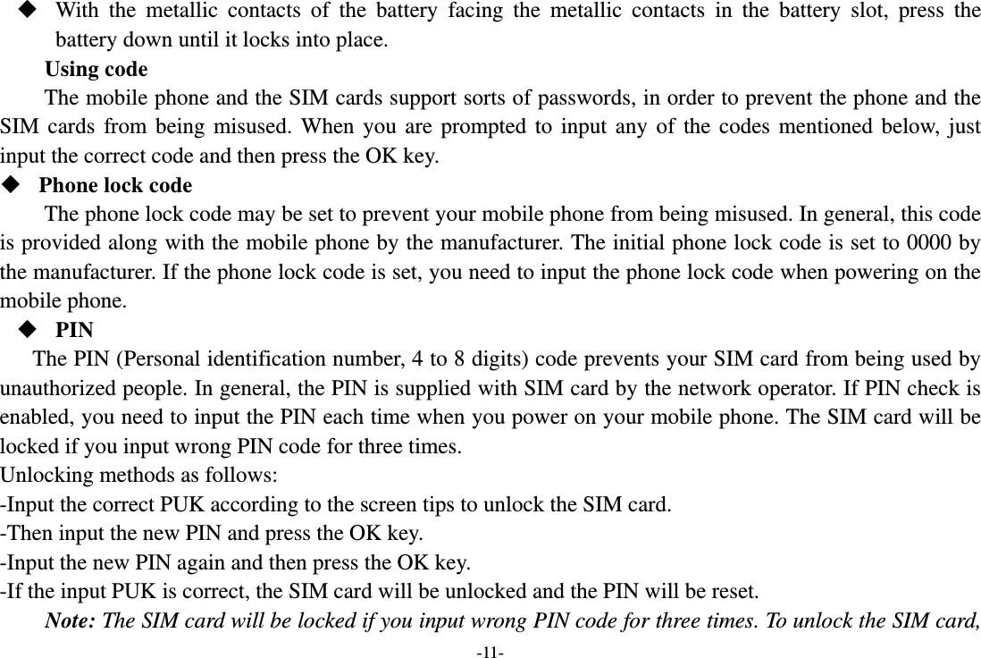 -11-  With the metallic contacts of the battery facing the metallic contacts in the battery slot, press the battery down until it locks into place. Using code The mobile phone and the SIM cards support sorts of passwords, in order to prevent the phone and the SIM cards from being misused. When you are prompted to input any of the codes mentioned below, just input the correct code and then press the OK key.    Phone lock code The phone lock code may be set to prevent your mobile phone from being misused. In general, this code is provided along with the mobile phone by the manufacturer. The initial phone lock code is set to 0000 by the manufacturer. If the phone lock code is set, you need to input the phone lock code when powering on the mobile phone.  PIN The PIN (Personal identification number, 4 to 8 digits) code prevents your SIM card from being used by unauthorized people. In general, the PIN is supplied with SIM card by the network operator. If PIN check is enabled, you need to input the PIN each time when you power on your mobile phone. The SIM card will be locked if you input wrong PIN code for three times. Unlocking methods as follows: -Input the correct PUK according to the screen tips to unlock the SIM card. -Then input the new PIN and press the OK key. -Input the new PIN again and then press the OK key. -If the input PUK is correct, the SIM card will be unlocked and the PIN will be reset. Note: The SIM card will be locked if you input wrong PIN code for three times. To unlock the SIM card, 