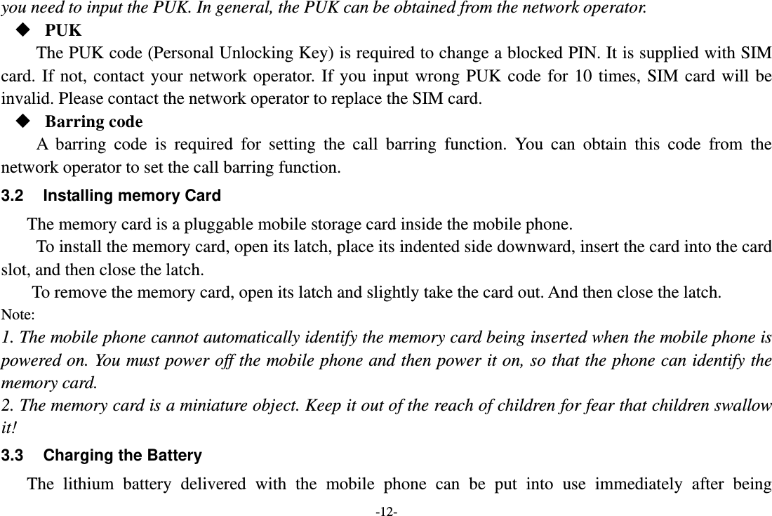 -12- you need to input the PUK. In general, the PUK can be obtained from the network operator.  PUK The PUK code (Personal Unlocking Key) is required to change a blocked PIN. It is supplied with SIM card. If not, contact your network operator. If you input wrong PUK code for 10 times, SIM card will be invalid. Please contact the network operator to replace the SIM card.  Barring code A barring code is required for setting the call barring function. You can obtain this code from the network operator to set the call barring function. 3.2 Installing memory Card The memory card is a pluggable mobile storage card inside the mobile phone. To install the memory card, open its latch, place its indented side downward, insert the card into the card slot, and then close the latch. To remove the memory card, open its latch and slightly take the card out. And then close the latch. Note: 1. The mobile phone cannot automatically identify the memory card being inserted when the mobile phone is powered on. You must power off the mobile phone and then power it on, so that the phone can identify the memory card. 2. The memory card is a miniature object. Keep it out of the reach of children for fear that children swallow it! 3.3  Charging the Battery The lithium battery delivered with the mobile phone can be put into use immediately after being 