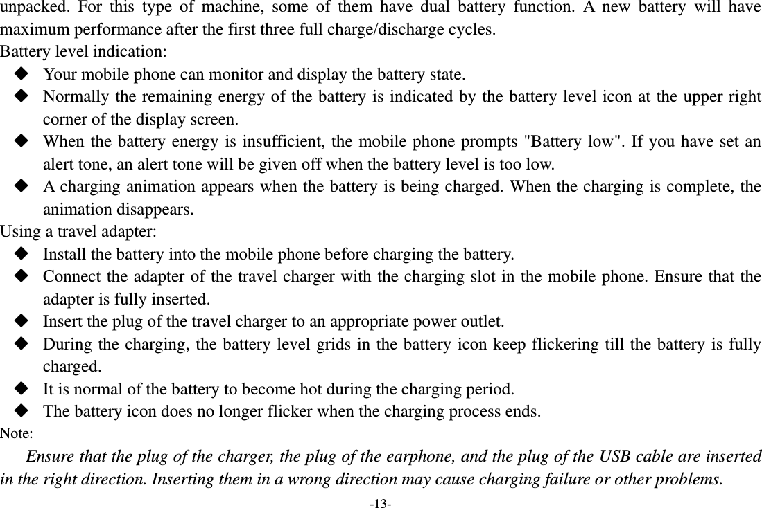 -13- unpacked. For this type of machine, some of them have dual battery function. A new battery will have maximum performance after the first three full charge/discharge cycles. Battery level indication:  Your mobile phone can monitor and display the battery state.  Normally the remaining energy of the battery is indicated by the battery level icon at the upper right corner of the display screen.  When the battery energy is insufficient, the mobile phone prompts &quot;Battery low&quot;. If you have set an alert tone, an alert tone will be given off when the battery level is too low.  A charging animation appears when the battery is being charged. When the charging is complete, the animation disappears. Using a travel adapter:  Install the battery into the mobile phone before charging the battery.  Connect the adapter of the travel charger with the charging slot in the mobile phone. Ensure that the adapter is fully inserted.  Insert the plug of the travel charger to an appropriate power outlet.  During the charging, the battery level grids in the battery icon keep flickering till the battery is fully charged.  It is normal of the battery to become hot during the charging period.  The battery icon does no longer flicker when the charging process ends. Note: Ensure that the plug of the charger, the plug of the earphone, and the plug of the USB cable are inserted in the right direction. Inserting them in a wrong direction may cause charging failure or other problems. 