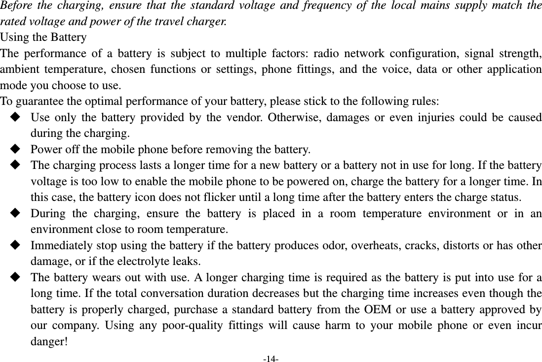 -14- Before the charging, ensure that the standard voltage and frequency of the local mains supply match the rated voltage and power of the travel charger. Using the Battery The performance of a battery is subject to multiple factors: radio network configuration, signal strength, ambient temperature, chosen functions or settings, phone fittings, and the voice, data or other application mode you choose to use. To guarantee the optimal performance of your battery, please stick to the following rules:  Use only the battery provided by the vendor. Otherwise, damages or even injuries could be caused during the charging.  Power off the mobile phone before removing the battery.  The charging process lasts a longer time for a new battery or a battery not in use for long. If the battery voltage is too low to enable the mobile phone to be powered on, charge the battery for a longer time. In this case, the battery icon does not flicker until a long time after the battery enters the charge status.  During the charging, ensure the battery is placed in a room temperature environment or in an environment close to room temperature.  Immediately stop using the battery if the battery produces odor, overheats, cracks, distorts or has other damage, or if the electrolyte leaks.  The battery wears out with use. A longer charging time is required as the battery is put into use for a long time. If the total conversation duration decreases but the charging time increases even though the battery is properly charged, purchase a standard battery from the OEM or use a battery approved by our company. Using any poor-quality fittings will cause harm to your mobile phone or even incur danger! 