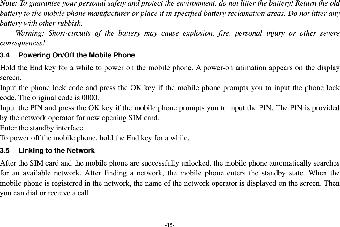 -15- Note: To guarantee your personal safety and protect the environment, do not litter the battery! Return the old battery to the mobile phone manufacturer or place it in specified battery reclamation areas. Do not litter any battery with other rubbish. Warning: Short-circuits of the battery may cause explosion, fire, personal injury or other severe consequences! 3.4  Powering On/Off the Mobile Phone Hold the End key for a while to power on the mobile phone. A power-on animation appears on the display screen. Input the phone lock code and press the OK key if the mobile phone prompts you to input the phone lock code. The original code is 0000. Input the PIN and press the OK key if the mobile phone prompts you to input the PIN. The PIN is provided by the network operator for new opening SIM card. Enter the standby interface. To power off the mobile phone, hold the End key for a while. 3.5  Linking to the Network After the SIM card and the mobile phone are successfully unlocked, the mobile phone automatically searches for an available network. After finding a network, the mobile phone enters the standby state. When the mobile phone is registered in the network, the name of the network operator is displayed on the screen. Then you can dial or receive a call. 