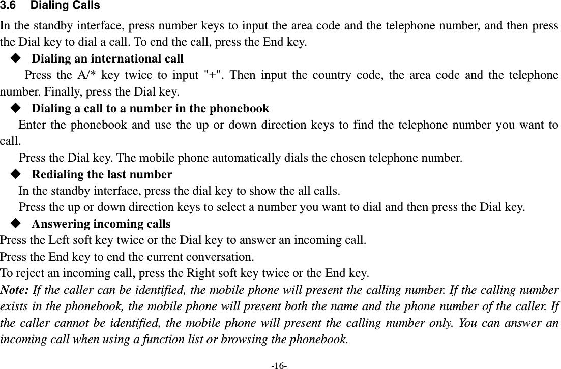 -16- 3.6 Dialing Calls In the standby interface, press number keys to input the area code and the telephone number, and then press the Dial key to dial a call. To end the call, press the End key.  Dialing an international call Press the A/* key twice to input &quot;+&quot;. Then input the country code, the area code and the telephone number. Finally, press the Dial key.  Dialing a call to a number in the phonebook Enter the phonebook and use the up or down direction keys to find the telephone number you want to call. Press the Dial key. The mobile phone automatically dials the chosen telephone number.  Redialing the last number In the standby interface, press the dial key to show the all calls. Press the up or down direction keys to select a number you want to dial and then press the Dial key.  Answering incoming calls Press the Left soft key twice or the Dial key to answer an incoming call. Press the End key to end the current conversation. To reject an incoming call, press the Right soft key twice or the End key. Note: If the caller can be identified, the mobile phone will present the calling number. If the calling number exists in the phonebook, the mobile phone will present both the name and the phone number of the caller. If the caller cannot be identified, the mobile phone will present the calling number only. You can answer an incoming call when using a function list or browsing the phonebook. 