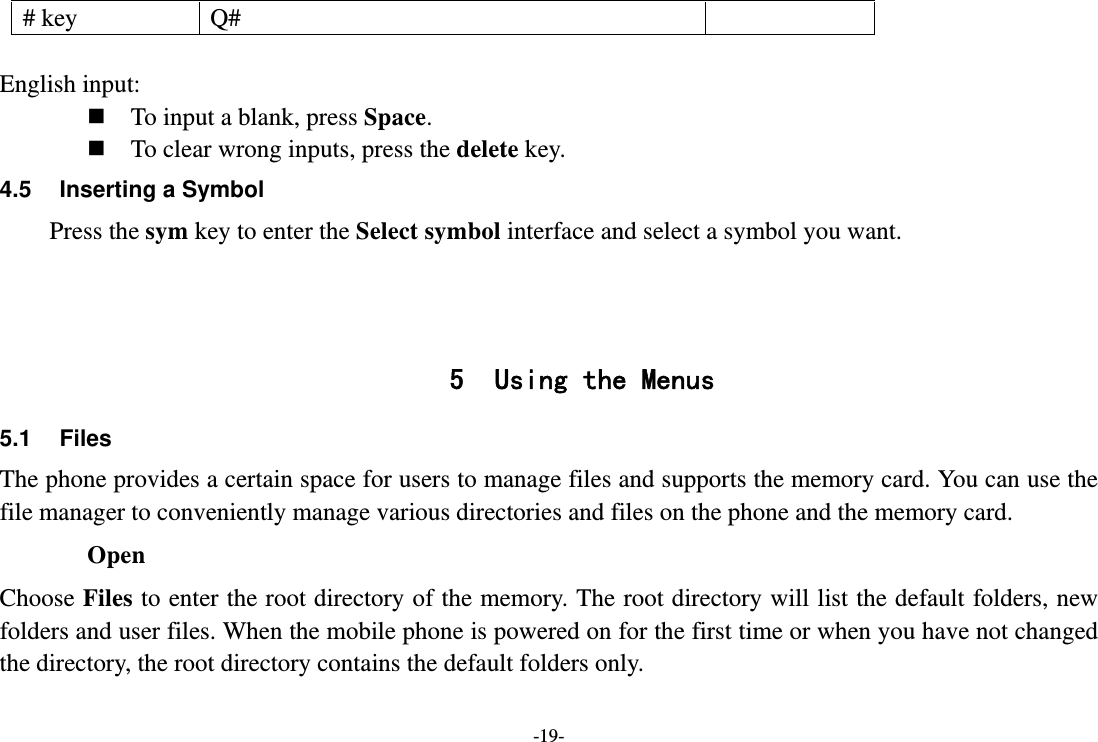 -19- # key  Q#  English input:  To input a blank, press Space.  To clear wrong inputs, press the delete key. 4.5  Inserting a Symbol Press the sym key to enter the Select symbol interface and select a symbol you want.    5 Using the Menus 5.1 Files The phone provides a certain space for users to manage files and supports the memory card. You can use the file manager to conveniently manage various directories and files on the phone and the memory card.   Open Choose Files to enter the root directory of the memory. The root directory will list the default folders, new folders and user files. When the mobile phone is powered on for the first time or when you have not changed the directory, the root directory contains the default folders only. 