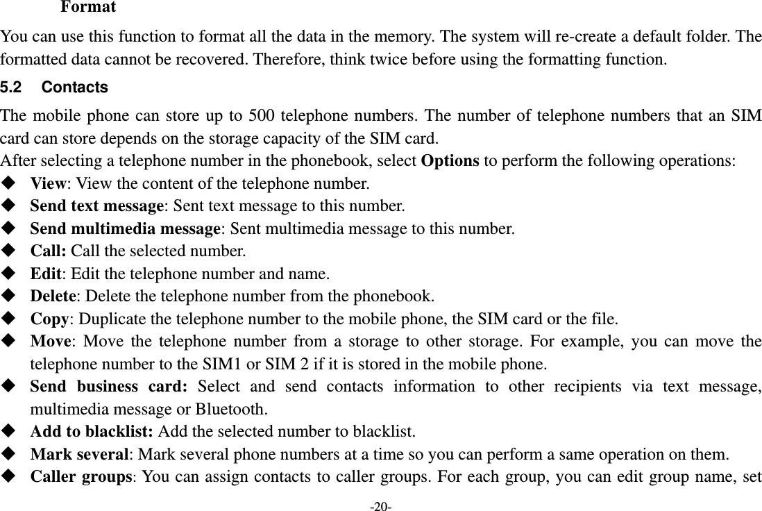 -20- Format You can use this function to format all the data in the memory. The system will re-create a default folder. The formatted data cannot be recovered. Therefore, think twice before using the formatting function. 5.2 Contacts The mobile phone can store up to 500 telephone numbers. The number of telephone numbers that an SIM card can store depends on the storage capacity of the SIM card.   After selecting a telephone number in the phonebook, select Options to perform the following operations:  View: View the content of the telephone number.  Send text message: Sent text message to this number.  Send multimedia message: Sent multimedia message to this number.  Call: Call the selected number.  Edit: Edit the telephone number and name.  Delete: Delete the telephone number from the phonebook.  Copy: Duplicate the telephone number to the mobile phone, the SIM card or the file.  Move: Move the telephone number from a storage to other storage. For example, you can move the telephone number to the SIM1 or SIM 2 if it is stored in the mobile phone.  Send business card: Select and send contacts information to other recipients via text message, multimedia message or Bluetooth.  Add to blacklist: Add the selected number to blacklist.  Mark several: Mark several phone numbers at a time so you can perform a same operation on them.  Caller groups: You can assign contacts to caller groups. For each group, you can edit group name, set 