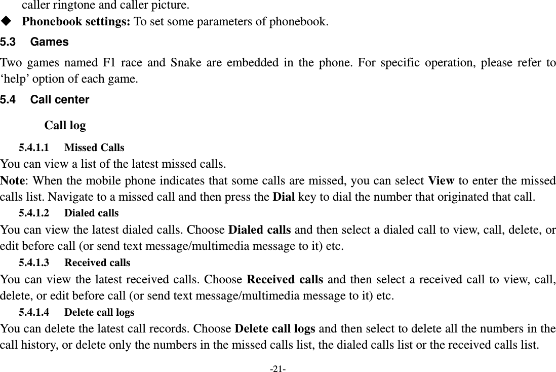 -21- caller ringtone and caller picture.  Phonebook settings: To set some parameters of phonebook. 5.3 Games Two games named F1 race and Snake are embedded in the phone. For specific operation, please refer to ‘help’ option of each game. 5.4 Call center Call log 5.4.1.1 Missed Calls You can view a list of the latest missed calls. Note: When the mobile phone indicates that some calls are missed, you can select View to enter the missed calls list. Navigate to a missed call and then press the Dial key to dial the number that originated that call. 5.4.1.2 Dialed calls You can view the latest dialed calls. Choose Dialed calls and then select a dialed call to view, call, delete, or edit before call (or send text message/multimedia message to it) etc. 5.4.1.3 Received calls You can view the latest received calls. Choose Received calls and then select a received call to view, call, delete, or edit before call (or send text message/multimedia message to it) etc. 5.4.1.4 Delete call logs   You can delete the latest call records. Choose Delete call logs and then select to delete all the numbers in the call history, or delete only the numbers in the missed calls list, the dialed calls list or the received calls list. 