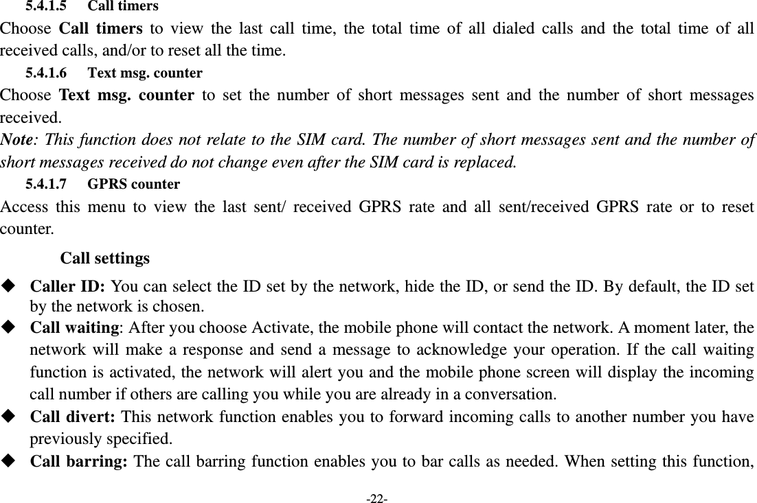 -22- 5.4.1.5 Call timers Choose  Call timers to view the last call time, the total time of all dialed calls and the total time of all received calls, and/or to reset all the time. 5.4.1.6 Text msg. counter Choose  Text msg. counter to set the number of short messages sent and the number of short messages received. Note: This function does not relate to the SIM card. The number of short messages sent and the number of short messages received do not change even after the SIM card is replaced. 5.4.1.7 GPRS counter Access this menu to view the last sent/ received GPRS rate and all sent/received GPRS rate or to reset counter. Call settings  Caller ID: You can select the ID set by the network, hide the ID, or send the ID. By default, the ID set by the network is chosen.  Call waiting: After you choose Activate, the mobile phone will contact the network. A moment later, the network will make a response and send a message to acknowledge your operation. If the call waiting function is activated, the network will alert you and the mobile phone screen will display the incoming call number if others are calling you while you are already in a conversation.  Call divert: This network function enables you to forward incoming calls to another number you have previously specified.    Call barring: The call barring function enables you to bar calls as needed. When setting this function, 