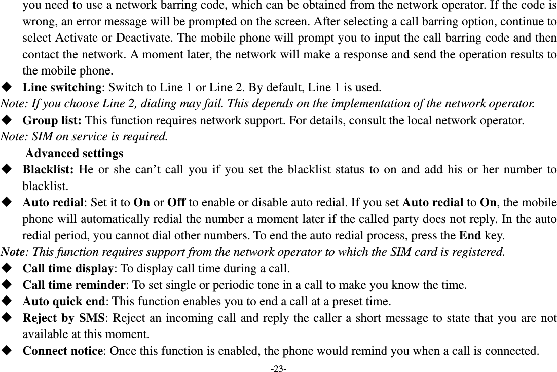 -23- you need to use a network barring code, which can be obtained from the network operator. If the code is wrong, an error message will be prompted on the screen. After selecting a call barring option, continue to select Activate or Deactivate. The mobile phone will prompt you to input the call barring code and then contact the network. A moment later, the network will make a response and send the operation results to the mobile phone.  Line switching: Switch to Line 1 or Line 2. By default, Line 1 is used. Note: If you choose Line 2, dialing may fail. This depends on the implementation of the network operator.  Group list: This function requires network support. For details, consult the local network operator. Note: SIM on service is required. Advanced settings  Blacklist: He or she can’t call you if you set the blacklist status to on and add his or her number to blacklist.  Auto redial: Set it to On or Off to enable or disable auto redial. If you set Auto redial to On, the mobile phone will automatically redial the number a moment later if the called party does not reply. In the auto redial period, you cannot dial other numbers. To end the auto redial process, press the End key. Note: This function requires support from the network operator to which the SIM card is registered.  Call time display: To display call time during a call.  Call time reminder: To set single or periodic tone in a call to make you know the time.  Auto quick end: This function enables you to end a call at a preset time.  Reject by SMS: Reject an incoming call and reply the caller a short message to state that you are not available at this moment.  Connect notice: Once this function is enabled, the phone would remind you when a call is connected. 